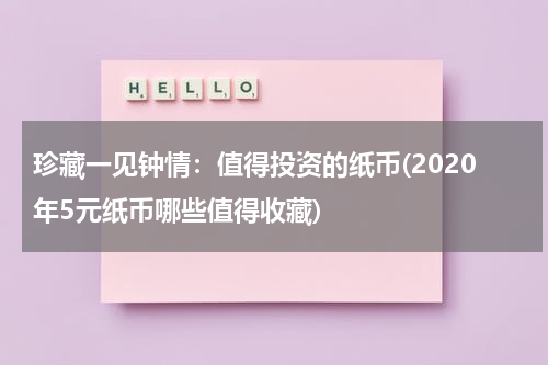 珍藏一见钟情：值得投资的纸币(2020年5元纸币哪些值得收藏)