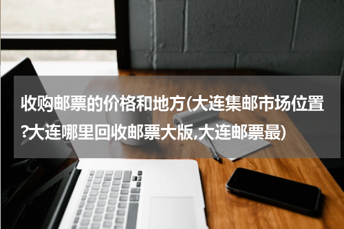 收购邮票的价格和地方(大连集邮市场位置?大连哪里回收邮票大版,大连邮票最)