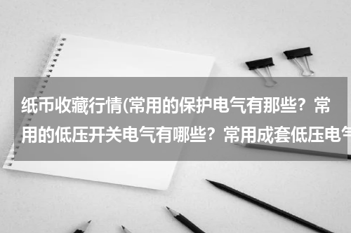纸币收藏行情(常用的保护电气有那些?常用的低压开关电气有哪些?常用成套低压电气设备有哪些?各有什么用途)