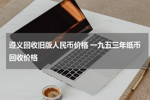 遵义回收旧版人民币价格 一九五三年纸币回收价格
