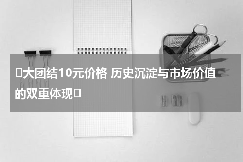 ‌大团结10元价格 历史沉淀与市场价值的双重体现‌
