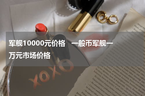 军舰10000元价格 一般币军舰一万元市场价格