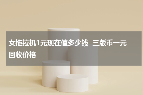 女拖拉机1元现在值多少钱  三版币一元回收价格