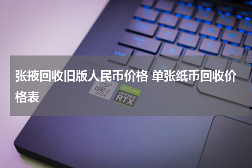 张掖回收旧版人民币价格 单张纸币回收价格表