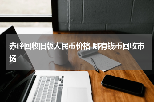 赤峰回收旧版人民币价格 哪有钱币回收市场
