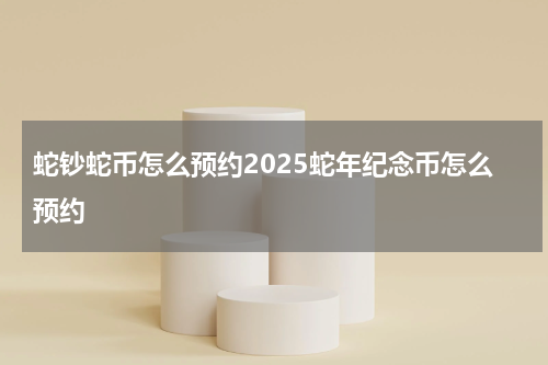 蛇钞蛇币怎么预约2025蛇年纪念币怎么预约
