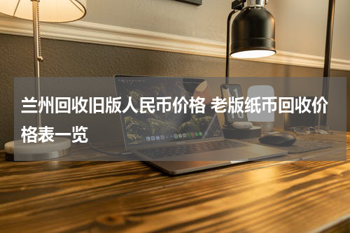 兰州回收旧版人民币价格 老版纸币回收价格表一览
