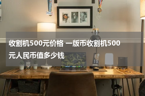 收割机500元价格 一版币收割机500元人民币值多少钱