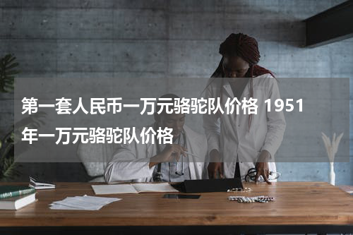 第一套人民币一万元骆驼队价格 1951年一万元骆驼队价格