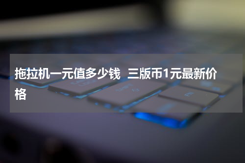 拖拉机一元值多少钱  三版币1元最新价格