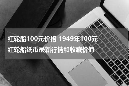 红轮船100元价格 1949年100元红轮船纸币最新行情和收藏价值