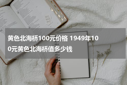 黄色北海桥100元价格 1949年100元黄色北海桥值多少钱