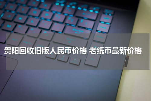 贵阳回收旧版人民币价格 老纸币最新价格
