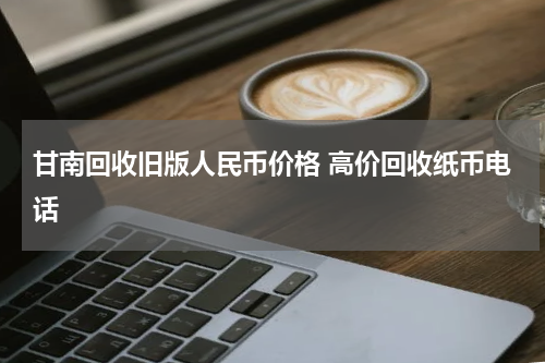甘南回收旧版人民币价格 高价回收纸币电话
