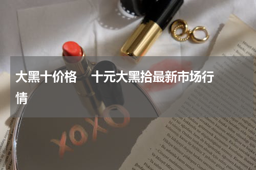 大黑十价格    十元大黑拾最新市场行情