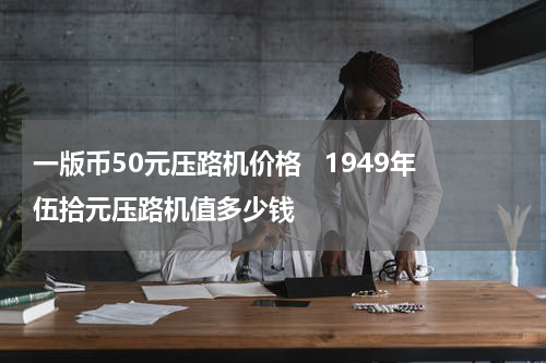 一版币50元压路机价格   1949年伍拾元压路机值多少钱
