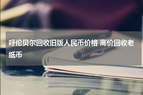 呼伦贝尔回收旧版人民币价格 高价回收老纸币