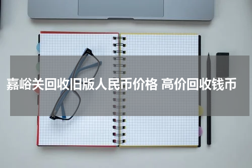 嘉峪关回收旧版人民币价格 高价回收钱币