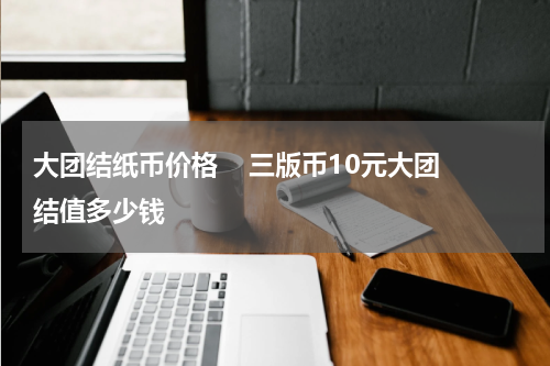 大团结纸币价格 三版币10元大团结值多少钱
