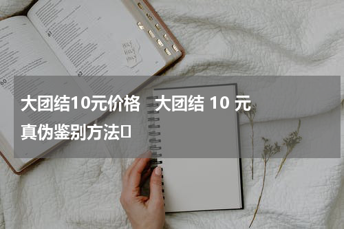 大团结10元价格   大团结 10 元真伪鉴别方法​