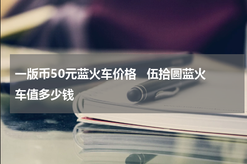 一版币50元蓝火车价格 伍拾圆蓝火车值多少钱