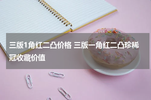 三版1角红二凸价格 三版一角红二凸珍稀冠收藏价值