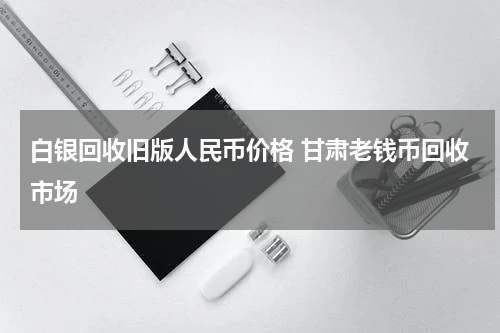 白银回收旧版人民币价格 甘肃老钱币回收市场