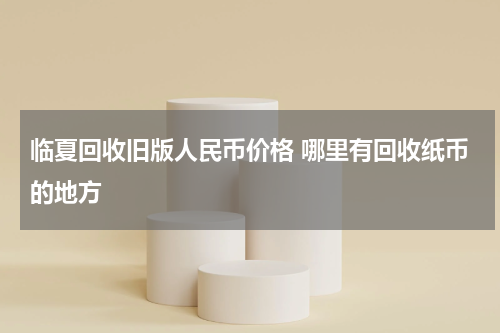 临夏回收旧版人民币价格 哪里有回收纸币的地方