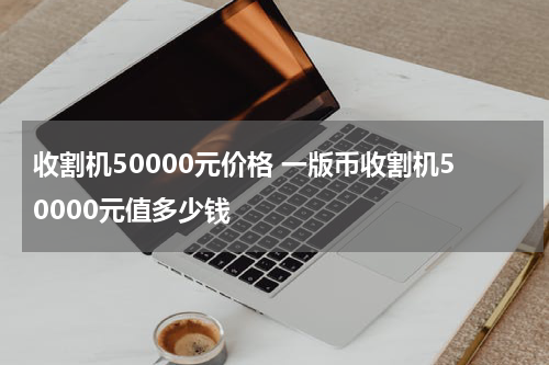 收割机50000元价格 一版币收割机50000元值多少钱