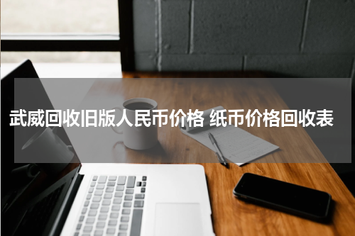武威回收旧版人民币价格 纸币价格回收表