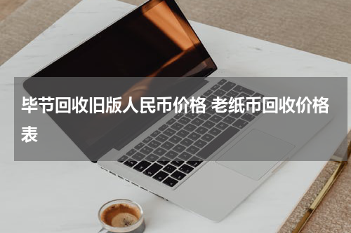 毕节回收旧版人民币价格 老纸币回收价格表