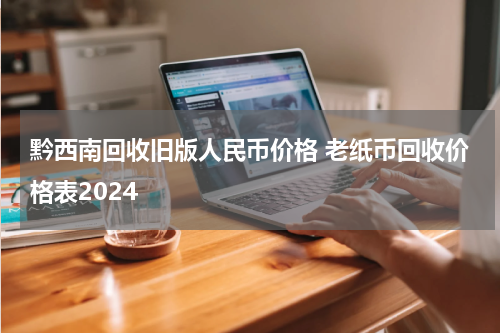 黔西南回收旧版人民币价格 老纸币回收价格表2024