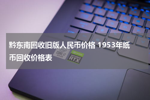 黔东南回收旧版人民币价格 1953年纸币回收价格表